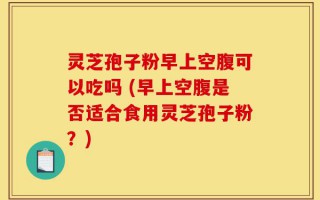 灵芝孢子粉早上空腹可以吃吗 (早上空腹是否适合食用灵芝孢子粉？)