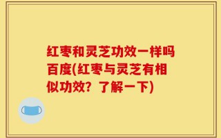 红枣和灵芝功效一样吗百度(红枣与灵芝有相似功效？了解一下)