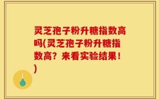 灵芝孢子粉升糖指数高吗(灵芝孢子粉升糖指数高？来看实验结果！)