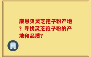 康恩贝灵芝孢子粉产地？寻找灵芝孢子粉的产地和品质？