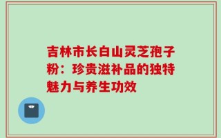 吉林市长白山灵芝孢子粉：珍贵滋补品的独特魅力与养生功效