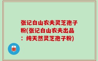 张记白山农夫灵芝孢子粉(张记白山农夫出品：纯天然灵芝孢子粉)