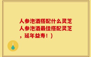 人参泡酒搭配什么灵芝人参泡酒最佳搭配灵芝，延年益寿！)