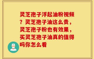 灵芝孢子浮起油粉视频？灵芝孢子油这么贵，灵芝孢子粉也有效果，买灵芝孢子油真的值得吗你怎么看