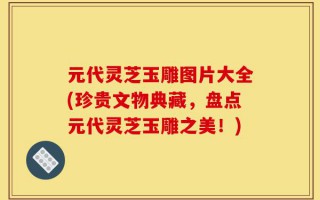 元代灵芝玉雕图片大全(珍贵文物典藏，盘点元代灵芝玉雕之美！)