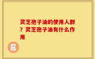 灵芝孢子油的使用人群？灵芝孢子油有什么作用
