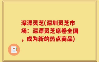 深漂灵芝(深圳灵芝市场：深漂灵芝席卷全国，成为新的热点商品)