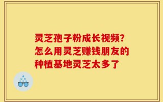 灵芝孢子粉成长视频？怎么用灵芝赚钱朋友的种植基地灵芝太多了