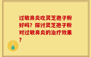 过敏鼻炎吃灵芝孢子粉好吗？探讨灵芝孢子粉对过敏鼻炎的治疗效果？