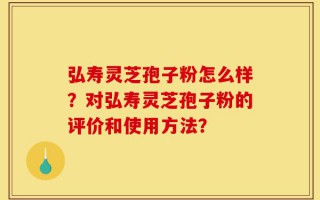 弘寿灵芝孢子粉怎么样？对弘寿灵芝孢子粉的评价和使用方法？