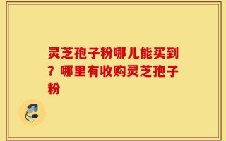 灵芝孢子粉哪儿能买到？哪里有收购灵芝孢子粉
