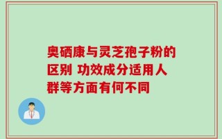 奥硒康与灵芝孢子粉的区别 功效成分适用人群等方面有何不同