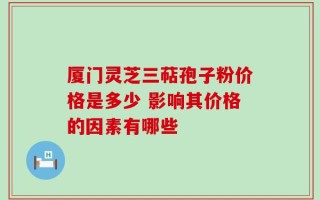 厦门灵芝三萜孢子粉价格是多少 影响其价格的因素有哪些