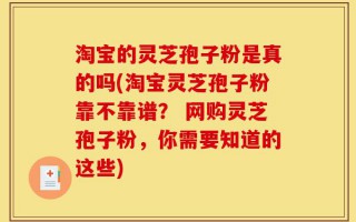 淘宝的灵芝孢子粉是真的吗(淘宝灵芝孢子粉靠不靠谱？ 网购灵芝孢子粉，你需要知道的这些)