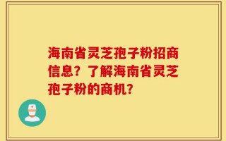 海南省灵芝孢子粉招商信息？了解海南省灵芝孢子粉的商机？