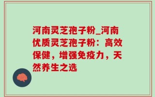 河南灵芝孢子粉_河南优质灵芝孢子粉：高效保健，增强免疫力，天然养生之选