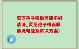 灵芝孢子粉做面膜不好清洗_灵芝孢子粉面膜清洗难题及解决方案)