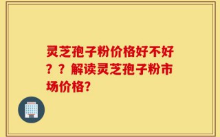 灵芝孢子粉价格好不好？？解读灵芝孢子粉市场价格？