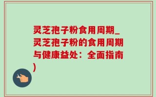 灵芝孢子粉食用周期_灵芝孢子粉的食用周期与健康益处：全面指南)