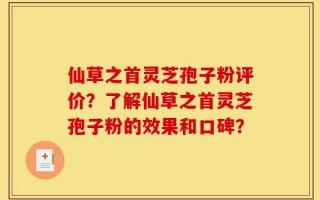 仙草之首灵芝孢子粉评价？了解仙草之首灵芝孢子粉的效果和口碑？