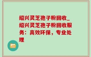 绍兴灵芝孢子粉回收_绍兴灵芝孢子粉回收服务：高效环保，专业处理