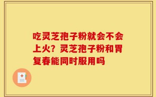 吃灵芝孢子粉就会不会上火？灵芝孢子粉和胃复春能同时服用吗