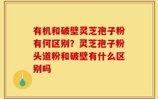 有机和破壁灵芝孢子粉有何区别？灵芝孢子粉头道粉和破壁有什么区别吗