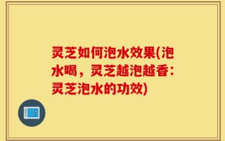 灵芝如何泡水效果(泡水喝，灵芝越泡越香：灵芝泡水的功效)