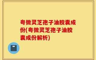 粤微灵芝孢子油胶囊成份(粤微灵芝孢子油胶囊成份解析)