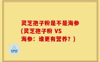 灵芝孢子粉是不是海参(灵芝孢子粉 VS 海参：谁更有营养？)