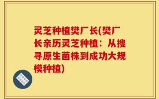 灵芝种植樊厂长(樊厂长亲历灵芝种植：从搜寻原生菌株到成功大规模种植)
