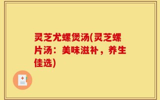 灵芝尤螺煲汤(灵芝螺片汤：美味滋补，养生佳选)