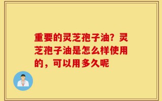 重要的灵芝孢子油？灵芝孢子油是怎么样使用的，可以用多久呢