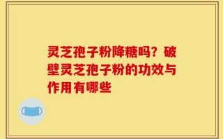 灵芝孢子粉降糖吗？破壁灵芝孢子粉的功效与作用有哪些
