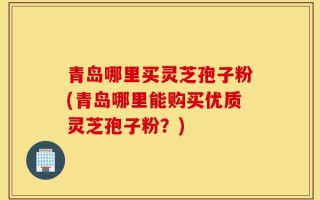 青岛哪里买灵芝孢子粉(青岛哪里能购买优质灵芝孢子粉？)