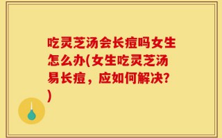 吃灵芝汤会长痘吗女生怎么办(女生吃灵芝汤易长痘，应如何解决？)