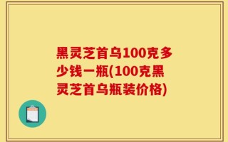 黑灵芝首乌100克多少钱一瓶(100克黑灵芝首乌瓶装价格)