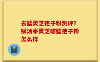 去壁灵芝孢子粉测评？赋汤亭灵芝破壁孢子粉怎么样