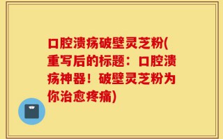 口腔溃疡破壁灵芝粉(重写后的标题：口腔溃疡神器！破壁灵芝粉为你治愈疼痛)