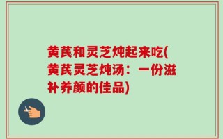 黄芪和灵芝炖起来吃(黄芪灵芝炖汤：一份滋补养颜的佳品)