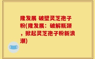 隆发展 破壁灵芝孢子粉(隆发展：破解瓶颈，掀起灵芝孢子粉新浪潮)