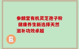 参麟堂有机灵芝孢子粉 健康养生新选择天然滋补功效卓越