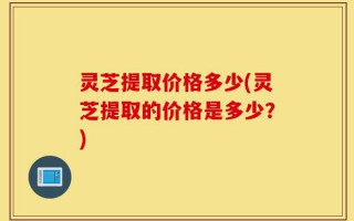 灵芝提取价格多少(灵芝提取的价格是多少？)