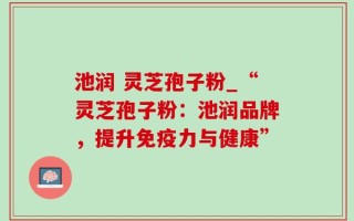 池润 灵芝孢子粉_“灵芝孢子粉：池润品牌，提升免疫力与健康”