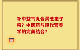 补中益气丸合灵芝孢子粉？中医药与现代营养学的完美结合？