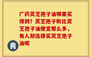广药灵芝孢子油哪里买得到？灵芝孢子粉比灵芝孢子油便宜那么多，有人却选择买灵芝孢子油呢