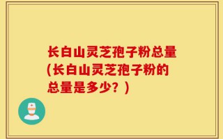 长白山灵芝孢子粉总量(长白山灵芝孢子粉的总量是多少？)