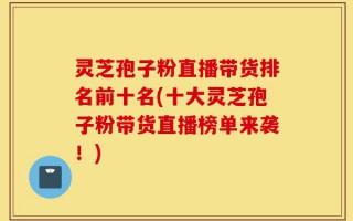 灵芝孢子粉直播带货排名前十名(十大灵芝孢子粉带货直播榜单来袭！)