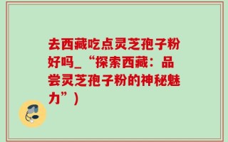 去西藏吃点灵芝孢子粉好吗_“探索西藏：品尝灵芝孢子粉的神秘魅力”)
