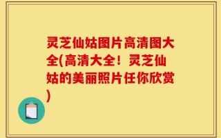灵芝仙姑图片高清图大全(高清大全！灵芝仙姑的美丽照片任你欣赏)